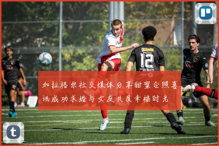 加拉格尔社交媒体分享甜蜜合照喜讯成功求婚与女友共度幸福时光