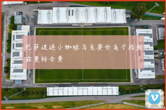 巴萨追逐小蜘蛛马竞要价高于格列兹曼转会费