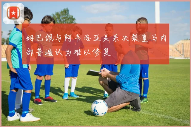 姆巴佩与阿韦洛亚关系决裂皇马内部普遍认为难以修复