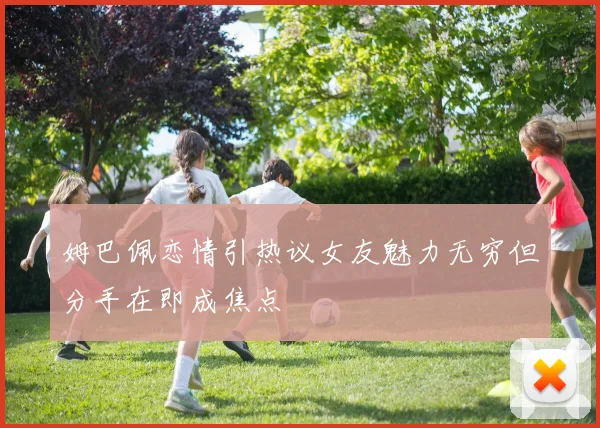 姆巴佩恋情引热议女友魅力无穷但分手在即成焦点