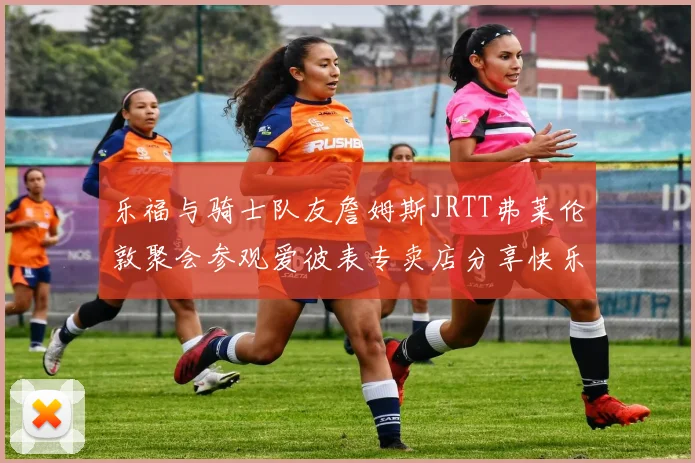 乐福与骑士队友詹姆斯JRTT弗莱伦敦聚会参观爱彼表专卖店分享快乐时光