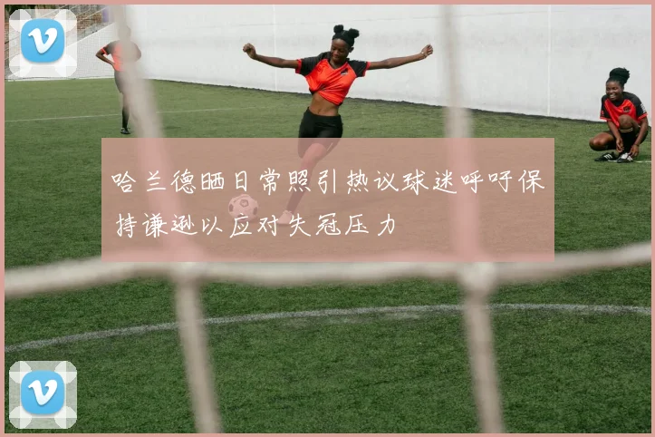 哈兰德晒日常照引热议球迷呼吁保持谦逊以应对失冠压力