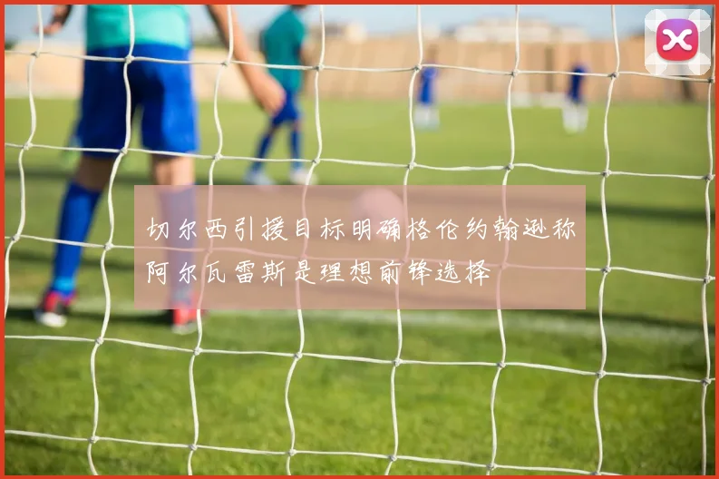 切尔西引援目标明确格伦约翰逊称阿尔瓦雷斯是理想前锋选择