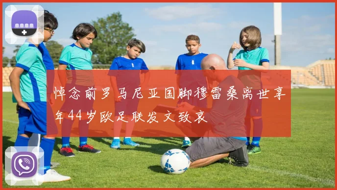 悼念前罗马尼亚国脚穆雷桑离世享年44岁欧足联发文致哀