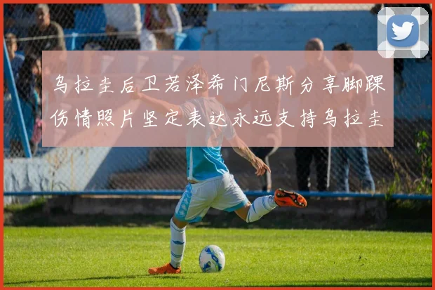 乌拉圭后卫若泽希门尼斯分享脚踝伤情照片坚定表达永远支持乌拉圭