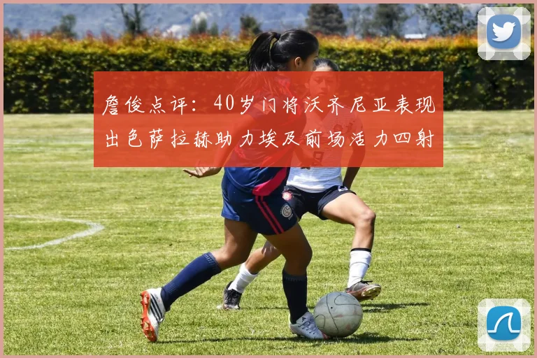 詹俊点评：40岁门将沃齐尼亚表现出色萨拉赫助力埃及前场活力四射