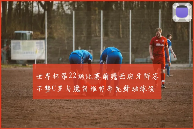 世界杯第22场比赛前瞻西班牙阵容不整C罗与魔笛谁将率先舞动球场
