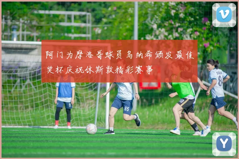 阿门为摩洛哥球员乌纳希颁发最佳奖杯庆祝休斯敦精彩赛事