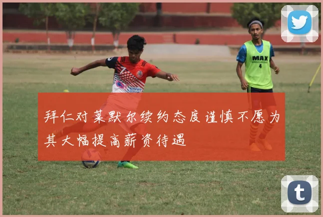 拜仁对莱默尔续约态度谨慎不愿为其大幅提高薪资待遇