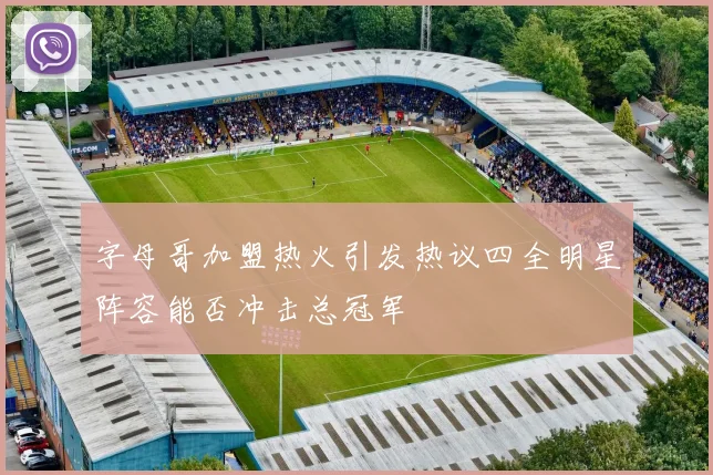 字母哥加盟热火引发热议四全明星阵容能否冲击总冠军