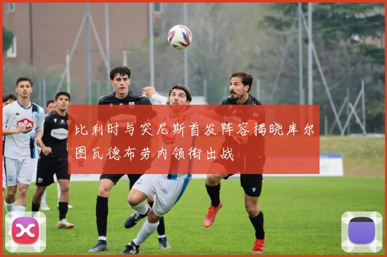 比利时与突尼斯首发阵容揭晓库尔图瓦德布劳内领衔出战